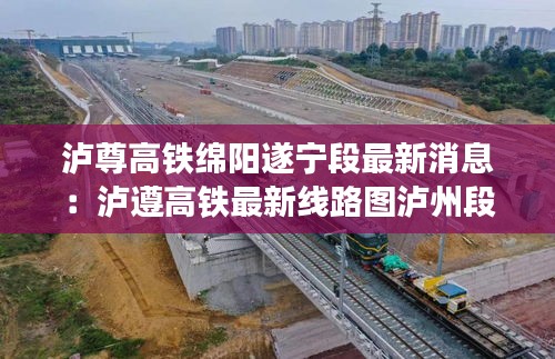 泸尊高铁绵阳遂宁段最新消息：泸遵高铁最新线路图泸州段 