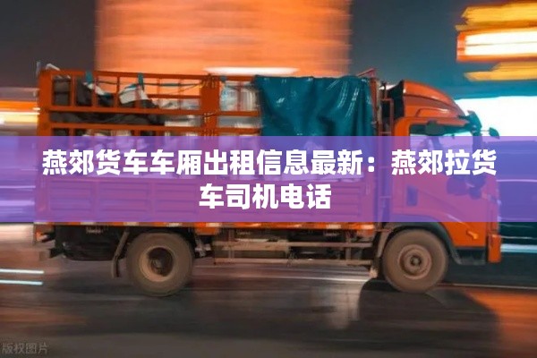 燕郊货车车厢出租信息最新：燕郊拉货车司机电话 