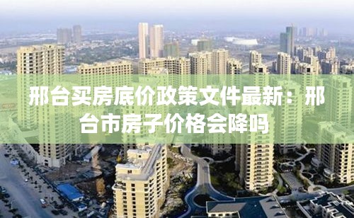 邢台买房底价政策文件最新：邢台市房子价格会降吗 