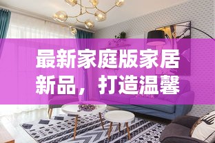 最新家庭版家居新品，打造温馨舒适的居家生活