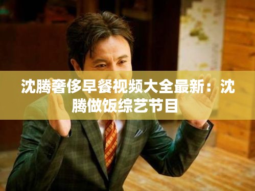 沈腾奢侈早餐视频大全最新：沈腾做饭综艺节目 