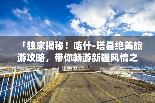 「独家揭秘！喀什-塔县绝美旅游攻略，带你畅游新疆风情之旅！」
