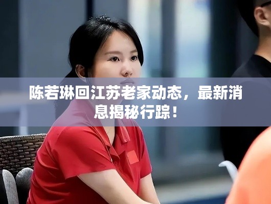 陈若琳回江苏老家动态，最新消息揭秘行踪！