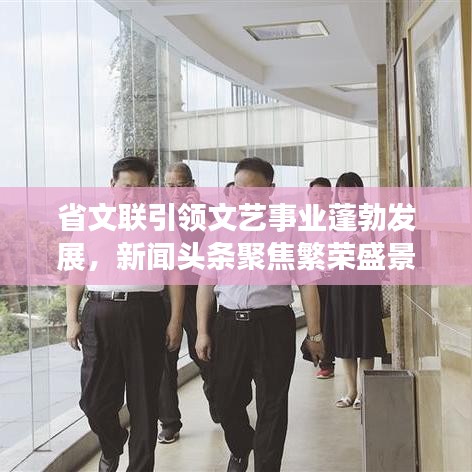 省文联引领文艺事业蓬勃发展，新闻头条聚焦繁荣盛景