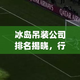 冰岛吊装公司排名揭晓，行业影响力与市场份额揭秘