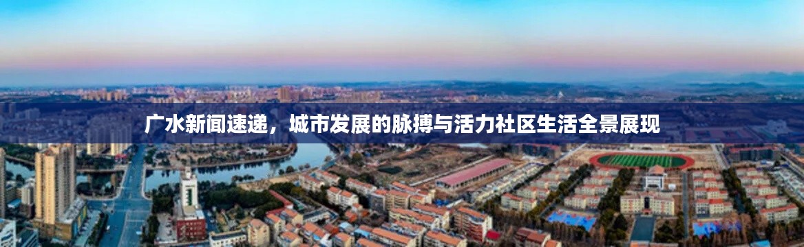 广水新闻速递，城市发展的脉搏与活力社区生活全景展现