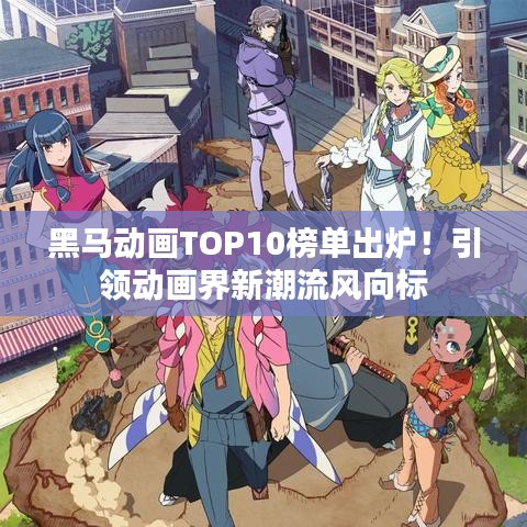 黑马动画TOP10榜单出炉！引领动画界新潮流风向标